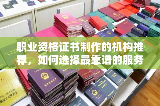 敦化职业资格证书制作的机构推荐，如何选择最靠谱的服务商？
